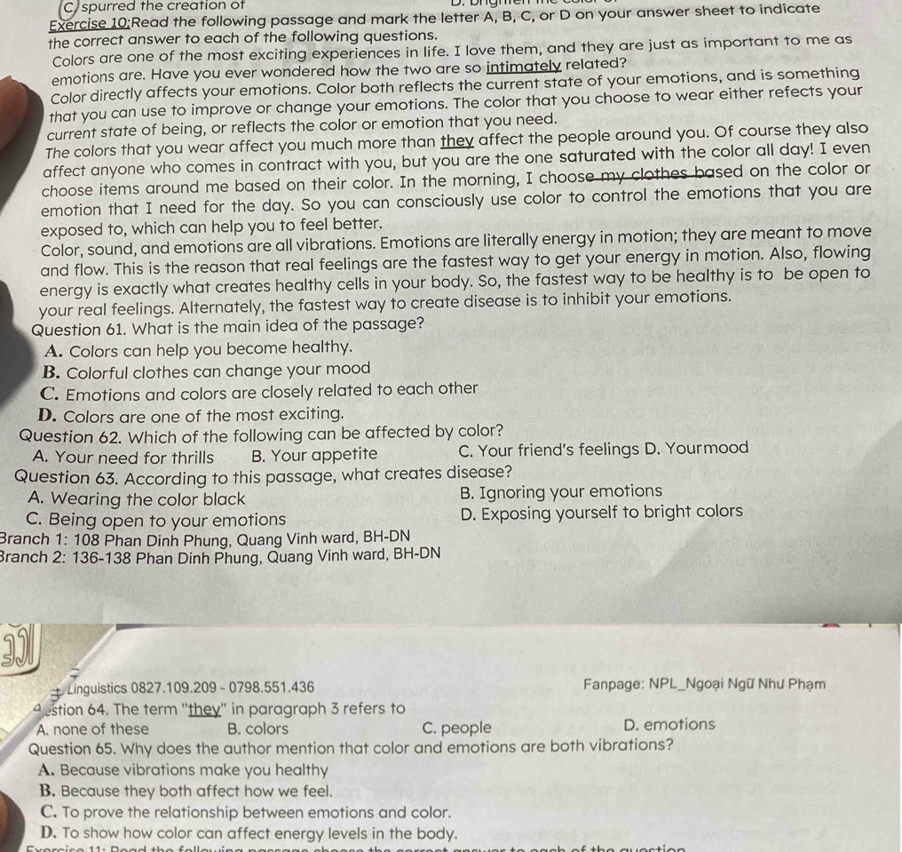 spurred the creation of
Exercise 10:Read the following passage and mark the letter A, B, C, or D on your answer sheet to indicate
the correct answer to each of the following questions.
Colors are one of the most exciting experiences in life. I love them, and they are just as important to me as
emotions are. Have you ever wondered how the two are so intimately related?
Color directly affects your emotions. Color both reflects the current state of your emotions, and is something
that you can use to improve or change your emotions. The color that you choose to wear either refects your
current state of being, or reflects the color or emotion that you need.
The colors that you wear affect you much more than they affect the people around you. Of course they also
affect anyone who comes in contract with you, but you are the one saturated with the color all day! I even
choose items around me based on their color. In the morning, I choose my clothes based on the color or
emotion that I need for the day. So you can consciously use color to control the emotions that you are
exposed to, which can help you to feel better.
Color, sound, and emotions are all vibrations. Emotions are literally energy in motion; they are meant to move
and flow. This is the reason that real feelings are the fastest way to get your energy in motion. Also, flowing
energy is exactly what creates healthy cells in your body. So, the fastest way to be healthy is to be open to
your real feelings. Alternately, the fastest way to create disease is to inhibit your emotions.
Question 61. What is the main idea of the passage?
A. Colors can help you become healthy.
B. Colorful clothes can change your mood
C. Emotions and colors are closely related to each other
D. Colors are one of the most exciting.
Question 62. Which of the following can be affected by color?
A. Your need for thrills B. Your appetite C. Your friend's feelings D. Yourmood
Question 63. According to this passage, what creates disease?
A. Wearing the color black B. Ignoring your emotions
C. Being open to your emotions D. Exposing yourself to bright colors
Branch 1: 108 Phan Dinh Phung, Quang Vinh ward, BH-DN
Branch 2: 136-138 Phan Dinh Phung, Quang Vinh ward, BH-DN
3Il
+ Linguistics 0827.109.209 - 0798.551.436  Fanpage: NPL_Ngoại Ngữ Như Phạm
4 estion 64. The term "they" in paragraph 3 refers to
A. none of these B. colors C. people D. emotions
Question 65. Why does the author mention that color and emotions are both vibrations?
A. Because vibrations make you healthy
B. Because they both affect how we feel.
C. To prove the relationship between emotions and color.
D. To show how color can affect energy levels in the body.