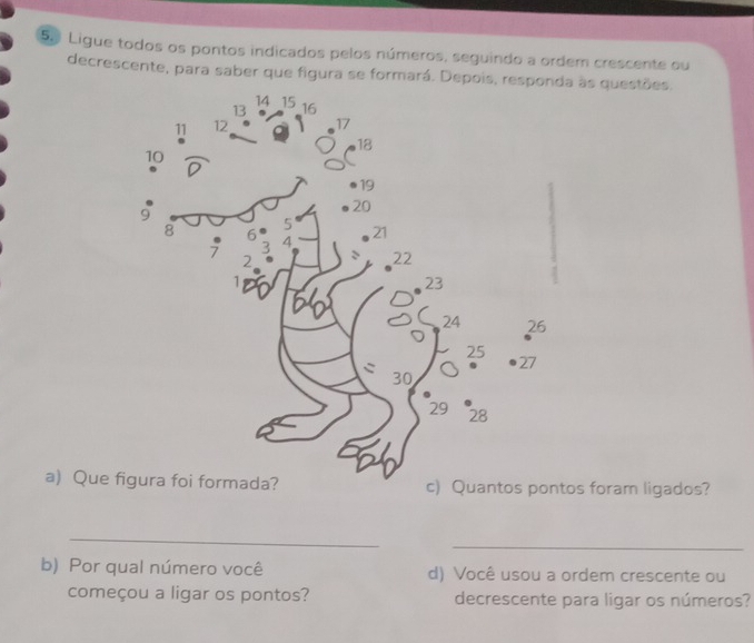 Ligue todos os pontos indicados pelos números, seguindo a ordem crescente ou 
decrescente, para saber que figura se formará. Depois, responds questões. 
a) Que) Quantos pontos foram ligados? 
_ 
_ 
b) Por qual número você d) Você usou a ordem crescente ou 
começou a ligar os pontos? decrescente para ligar os números?