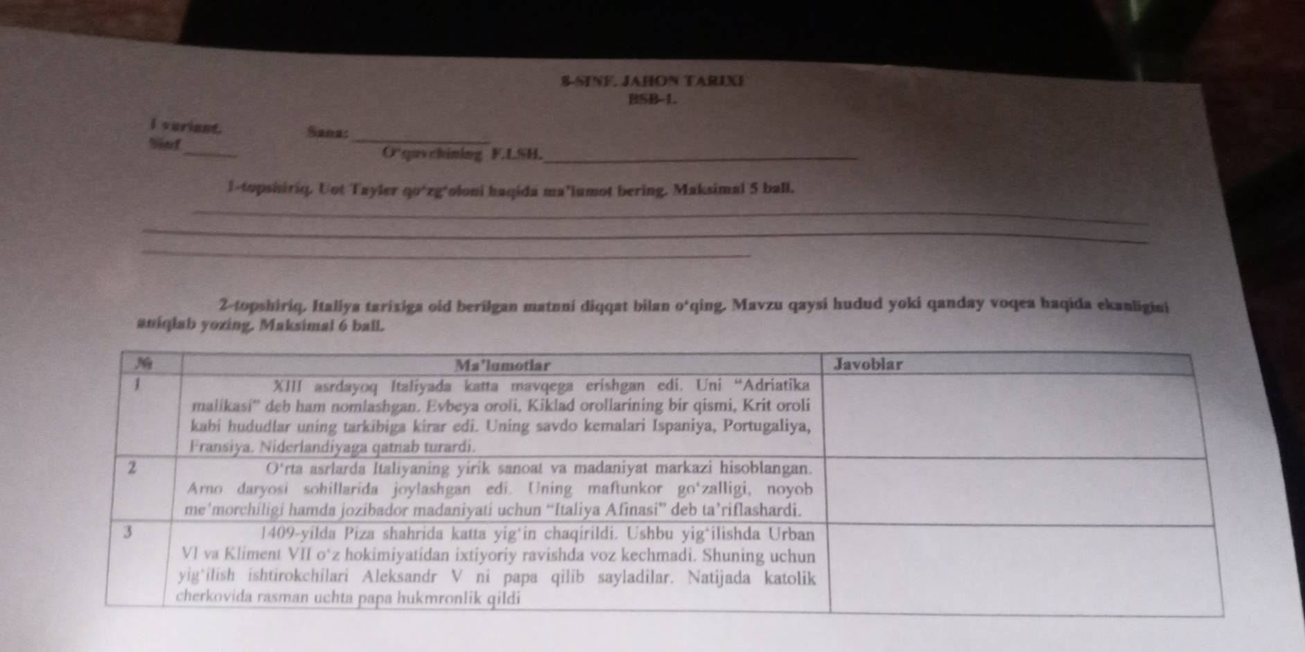 S-SINF. JAHON TARIXI 
BSB-L. 
_ 
I veriant. Sana: 
_ 
O“quychining F.LSH._ 
l-topshiriq. Uot Tayler qo*zg*oloni haqida ma’lumot bering. Maksimal 5 ball. 
_ 
_ 
_ 
_ 
2-topshiriq, Italiya tarixiga oid berilgan matnni diqqat bilan o‘qing. Mavzu qaysi hudud yoki qanday voqea haqida ekanligini 
aniqlab yozing. Maksimal 6 ball.