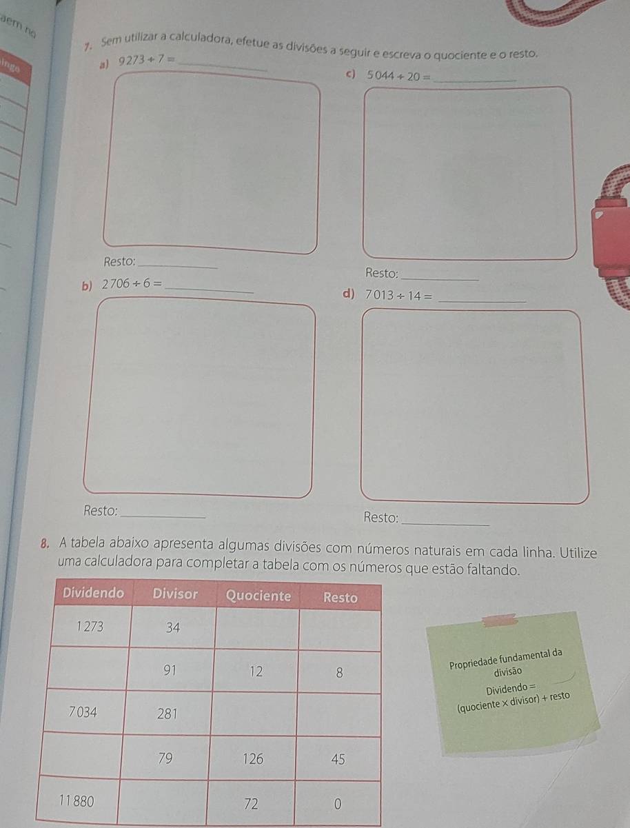 em no 
7. Sem utilizar a calculadora, efetue as divisões a seguir e escreva o quociente e o resto. 
inge 
a) 9273+7= _ 
c) 5044/ 20= _ 
Resto:_ 
Resto:_ 
b) 2706/ 6= _ 
d) 7013/ 14= _ 
Resto:_ Resto: 
_ 
8. A tabela abaixo apresenta algumas divisões com números naturais em cada linha. Utilize 
uma calculadora para completar a tabela com os númque estão faltando. 
Propriedade fundamental da 
divisão 
(quociente × divisor) + resto Dividendo =