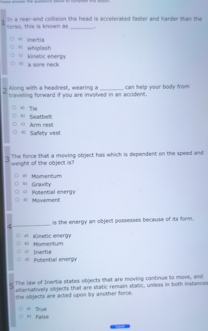 ase answer the questions bellow to complete this lesson.
In a rear-end collision the head is accelerated faster and harder than the
torso, this is known as _.
a) inertia
b) whiplash
c) kinetic energy
d) a sore neck
2 Along with a headrest, wearing a _can help your body from
traveling forward if you are involved in an accident.
a) Tie
b) Seatbelt
c) Arm rest
d) Safety vest
3 The force that a moving object has which is dependent on the speed and
weight of the object is?
a) Momentum
b) Gravity
c) Potential energy
d) Movement
4_ is the energy an object possesses because of its form.
) Kinetic energy
b) Momentum
c) Inertia
d) Potential energy
5 The law of Inertia states objects that are moving continue to move, and
alternatively objects that are static remain static, unless in both instances
the objects are acted upon by another force.
*) True
b) False