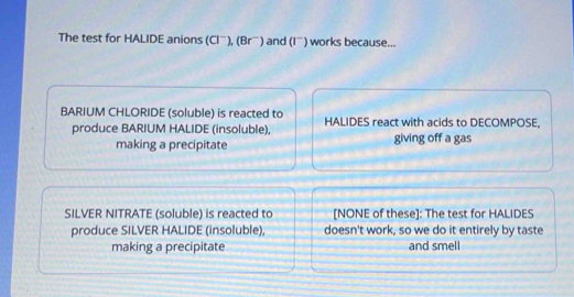 The test for HALIDE anions (Clˉ), (Brầ) and (I¨) works because...
BARIUM CHLORIDE (soluble) is reacted to HALIDES react with acids to DECOMPOSE,
produce BARIUM HALIDE (insoluble), giving off a gas
making a precipitate
SILVER NITRATE (soluble) is reacted to [NONE of these]: The test for HALIDES
produce SILVER HALIDE (insoluble), doesn't work, so we do it entirely by taste
making a precipitate and smell