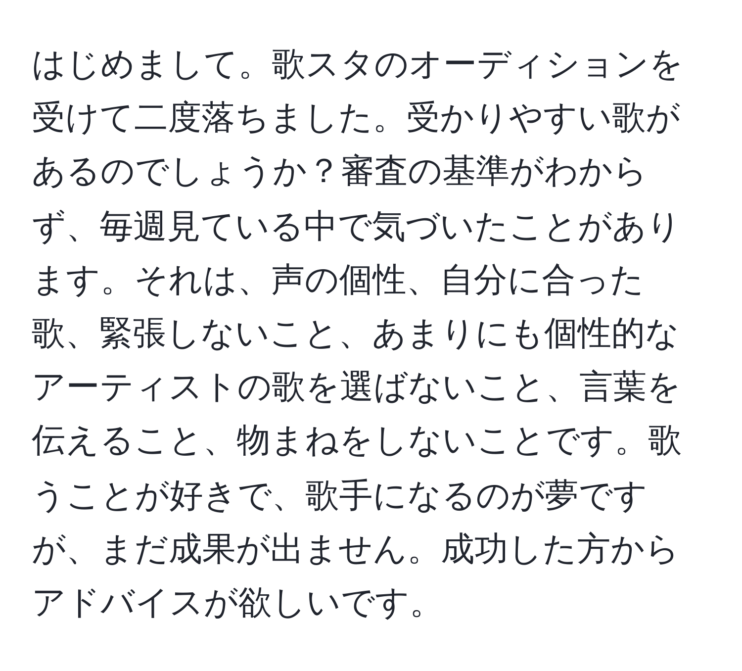 はじめまして。歌スタのオーディションを受けて二度落ちました。受かりやすい歌があるのでしょうか？審査の基準がわからず、毎週見ている中で気づいたことがあります。それは、声の個性、自分に合った歌、緊張しないこと、あまりにも個性的なアーティストの歌を選ばないこと、言葉を伝えること、物まねをしないことです。歌うことが好きで、歌手になるのが夢ですが、まだ成果が出ません。成功した方からアドバイスが欲しいです。