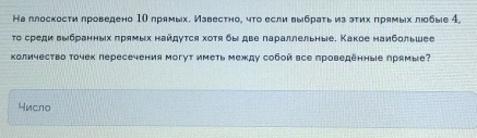 На ллоскости лроведено 1Ο лрямых. Известно, что если выбрать из эτих πрямых лобые 4, 
τо среди Βыбранных πряνых найдуτся хοτяδы две πараллельные. Κакое наибοльшее 
количество точек пересечения могут иметь между собой все проведенные лрямые? 
число