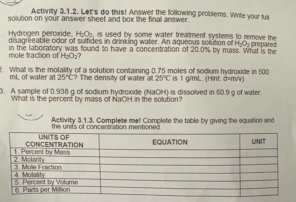 Activity 3.1.2. Let's do this! Answer the following problems. Write your full 
solution on your answer sheet and box the final answer. 
Hydrogen peroxide, H_2O_2 , is used by some water treatment systems to remove the 
disagreeable odor of sulfides in drinking water. An aqueous solution of H_2O_2 prepared 
in the laboratory was found to have a concentration of 20.0% by mass. What is the 
mole fraction of H_2O_2 2 
2. What is the molality of a solution containing 0.75 moles of sodium hydroxide in 500
mL of water at 25°C ? The density of water at 25°C is 1 g/mL. (Hint: d=m/v)
3. A sample of 0.938 g of sodium hydroxide (NaOH) is dissolved in 60.9 g of water. 
What is the percent by mass of NaOH in the solution? 
Activity 3.1.3. Complete me! Complete the table by giving the equation and 
the units of concentration mentioned.