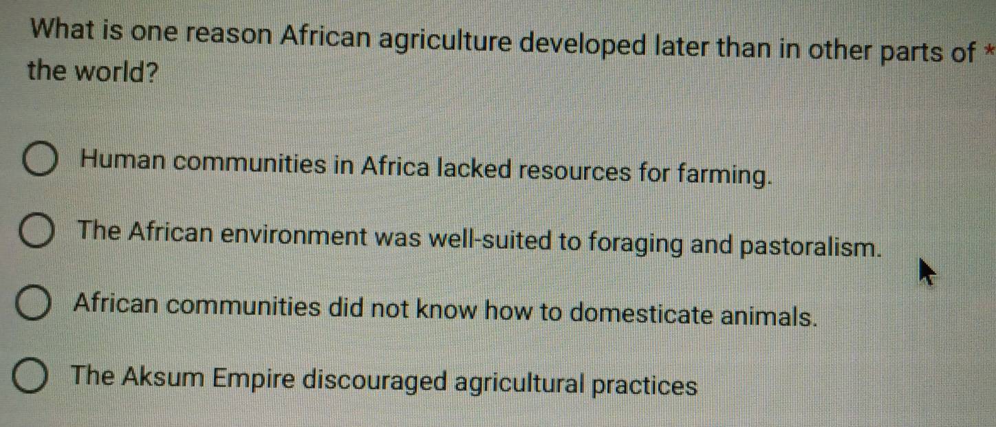 What is one reason African agriculture developed later than in other parts of *
the world?
Human communities in Africa lacked resources for farming.
The African environment was well-suited to foraging and pastoralism.
African communities did not know how to domesticate animals.
The Aksum Empire discouraged agricultural practices