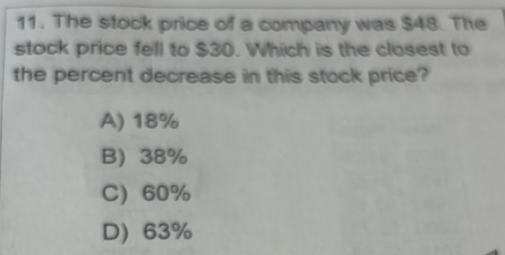 The stock price of a company was $48. The
stock price fell to $30. Which is the closest to
the percent decrease in this stock price?
A) 18%
B) 38%
C 60%
D) 63%