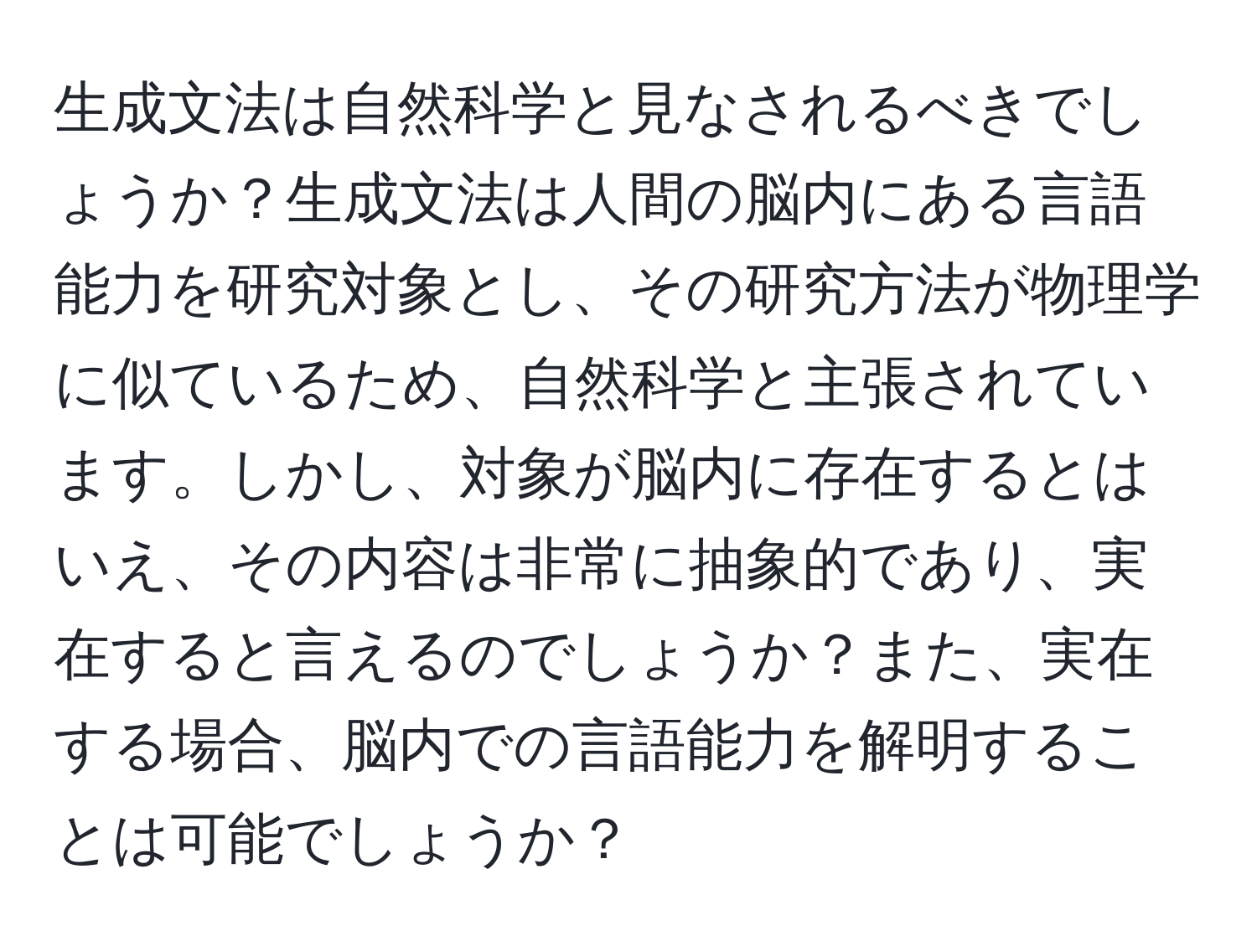 生成文法は自然科学と見なされるべきでしょうか？生成文法は人間の脳内にある言語能力を研究対象とし、その研究方法が物理学に似ているため、自然科学と主張されています。しかし、対象が脳内に存在するとはいえ、その内容は非常に抽象的であり、実在すると言えるのでしょうか？また、実在する場合、脳内での言語能力を解明することは可能でしょうか？