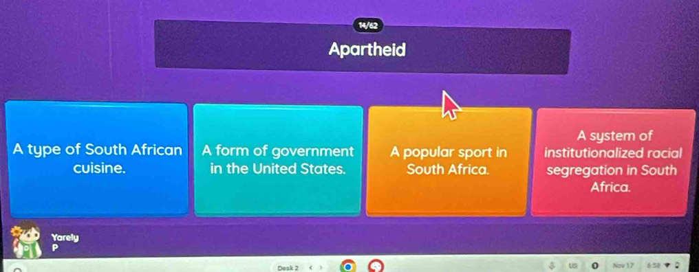 14/62
Apartheid
A system of
A type of South African A form of government A popular sport in institutionalized racial
cuisine. in the United States. South Africa. segregation in South
Africa.
Yarely
Desk 2