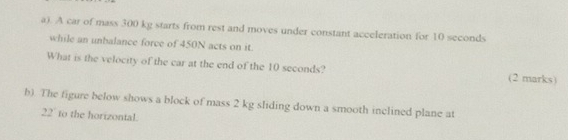 A car of mass 300 kg starts from rest and moves under constant acceleration for 10 seconds
while an unbalance force of 450N acts on it 
What is the velocity of the car at the end of the 10 seconds? (2 marks) 
b). The figure below shows a block of mass 2 kg sliding down a smooth inclined plane at
22 ' to the horizontal.