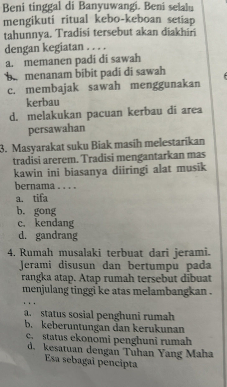 Beni tinggal di Banyuwangi. Beni selalu
mengikuti ritual kebo-keboan setiap
tahunnya. Tradisi tersebut akan diakhiri
dengan kegiatan . . . .
a. memanen padi di sawah
b menanam bibit padi di sawah
c. membajak sawah menggunakan
kerbau
d. melakukan pacuan kerbau di area
persawahan
3. Masyarakat suku Biak masih melestarikan
tradisi arerem. Tradisi mengantarkan mas
kawin ini biasanya diiringi alat musik
bernama . . . .
a. tifa
b. gong
c. kendang
d. gandrang
4. Rumah musalaki terbuat dari jerami.
Jerami disusun dan bertumpu pada
rangka atap. Atap rumah tersebut dibuat
menjulang tinggi ke atas melambangkan .
a. status sosial penghuni rumah
b. keberuntungan dan kerukunan
c. status ekonomi penghuni rumah
d. kesatuan dengan Tuhan Yang Maha
Esa sebagai pencipta