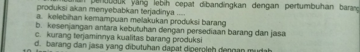 unan penduduk yang lebih cepat dibandingkan dengan pertumbuhan barang 
produksi akan menyebabkan terjadinya ....
a. kelebihan kemampuan melakukan produksi barang
b. kesenjangan antara kebutuhan dengan persediaan barang dan jasa
c. kurang terjaminnya kualitas barang produksi
d. barang dan jasa yang dibutuhan dapat diperoleh dengan mudah