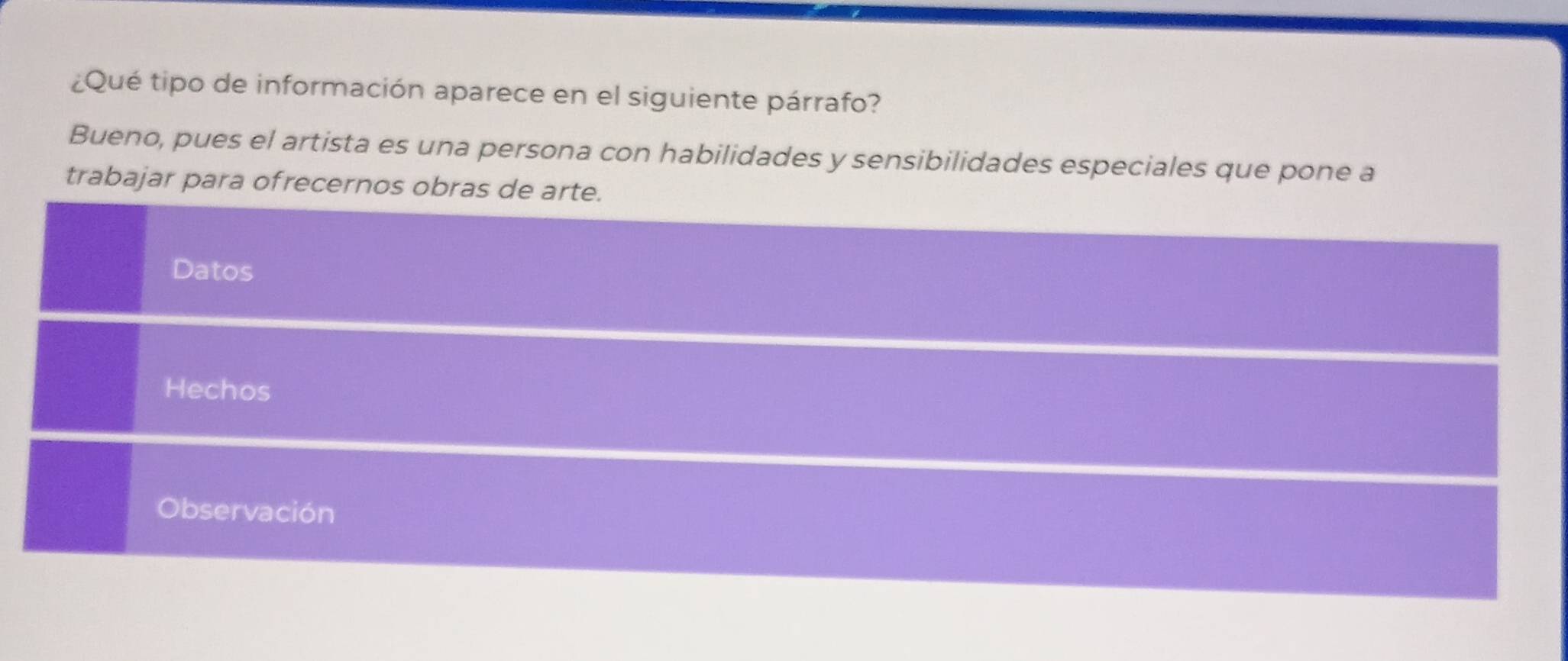 ¿Qué tipo de información aparece en el siguiente párrafo? 
Bueno, pues el artista es una persona con habilidades y sensibilidades especiales que pone a 
trabajar para ofrecernos obras de arte. 
Datos 
Hechos 
Observación