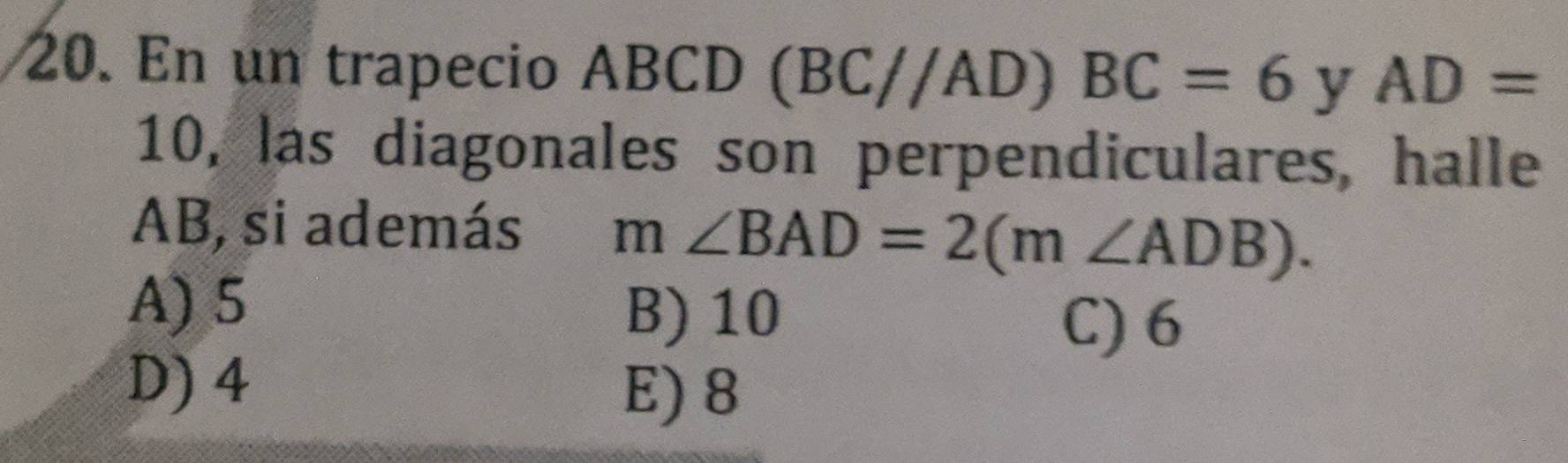 En un trapecio ABCD (BC//AD)BC=6 y AD=
10, las diagonales son perpendiculares, halle
AB, si además m∠ BAD=2(m∠ ADB).
A) 5 B) 10
C) 6
D) 4 E) 8