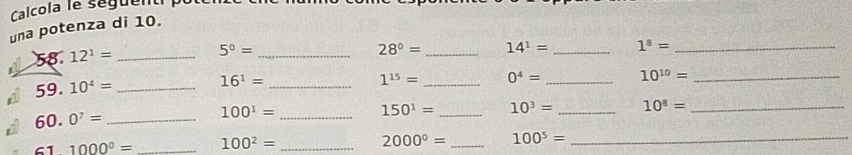 Calcola le seguenti 
una potenza di 10. 
58. 12^1= _
5^0= _
28°= _ 14^1= _ 1^8= _
1^(15)= _ 0^4= _ 10^(10)= _ 
59. 10^4= _
16^1= _
150^1= _ 10^3= _ 10^8= _ 
60. 0^7= _ 
_ 100^1=
61 1000^0= _ 100^2= _ 2000^0= _ 100^5= _