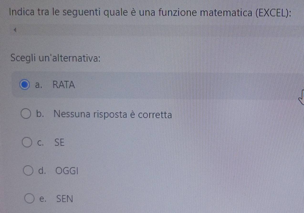 Indica tra le seguenti quale è una funzione matematica (EXCEL):
Scegli un'alternativa:
a. RATA
b. Nessuna risposta è corretta
c. SE
d. OGGI
e. SEN