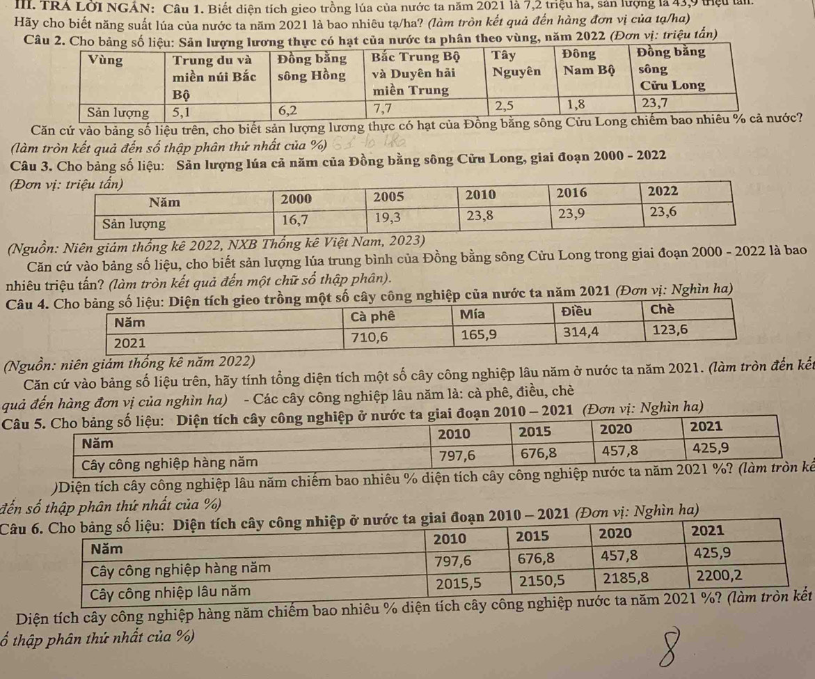 TRA LOI NGẢN: Câu 1. Biết diện tích gieo trồng lúa của nước ta năm 2021 là 7,2 triệu ha, sản lượng là 43,9 triệu làn
Hãy cho biết năng suất lúa của nước ta năm 2021 là bao nhiêu tạ/ha? (làm tròn kết quả đến hàng đơn vị của tạ/ha)
Câu 2.  của nước ta phân theo vùng, năm 2022 (Đơn vị: triệu tấn)
Căn cứ vào bảng số liệu trên, cho biết sản lượng lương thực có hạt của Đồng bc?
(làm tròn kết quả đến số thập phân thứ nhất của %)
Câu 3. Cho bảng số liệu: Sản lượng lúa cả năm của Đồng bằng sông Cửu Long, giai đoạn 2000 - 2022
(Đơn
(Nguồn: Niên giám thống kê 2022, NXB Thống kê Việt Nam, 202
Căn cứ vào bảng số liệu, cho biết sản lượng lúa trung bình của Đồng bằng sông Cửu Long trong giai đoạn 2000 - 2022 là bao
nhiêu triệu tấn? (làm tròn kết quả đến một chữ số thập phân).
Câu 4 tích gieo trồng một số cây công nghiệp của nước ta năm 2021 (Đơn vị: Nghìn ha)
(Nguồn: niên giảm thống kê năm 2022)
Căn cứ vào bảng số liệu trên, hãy tính tổng diện tích một số cây công nghiệp lâu năm ở nước ta năm 2021. (làm tròn đến kết
quả đến hàng đơn vị của nghìn ha) - Các cây công nghiệp lâu năm là: cà phê, điều, chè
Câ2010 - 2021 (Đơn vị: Nghìn ha)
)Diện tích cây công nghiệp lâu năm chiếm bao nhiêu % diện tích cây công nghiệp
đến số thập phân thứ nhất của %)
Câu21 (Đơn vị: Nghìn ha)
Diện tích cây công nghiệp hàng năm chiếm bao nhiêu % diện tích cây công nghit
ố thập phân thứ nhất của %)