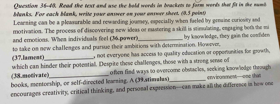 Question 36-40. Read the text and use the bold words in brackets to form words that fit in the numb 
blanks. For each blank, write your answer on your answer sheet. (0.5 point) 
Learning can be a pleasurable and rewarding journey, especially when fueled by genuine curiosity and 
motivation. The process of discovering new ideas or mastering a skill is stimulating, engaging both the mi 
and emotions. When individuals feel (36.power)_ by knowledge, they gain the confiden 
to take on new challenges and pursue their ambitions with determination. However, 
(37.lament)_ , not everyone has access to quality education or opportunities for growth, 
which can hinder their potential. Despite these challenges, those with a strong sense of 
(38.motivate)_ often find ways to overcome obstacles, seeking knowledge through 
books, mentorship, or self-directed learning. A (39.stimulus)_ environment—one that 
encourages creativity, critical thinking, and personal expression—can make all the difference in how one