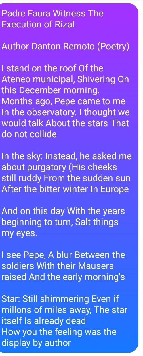 Padre Faura Witness The 
Execution of Rizal 
Author Danton Remoto (Poetry) 
I stand on the roof Of the 
Ateneo municipal, Shivering On 
this December morning. 
Months ago, Pepe came to me 
In the observatory. I thought we 
would talk About the stars That 
do not collide 
In the sky: Instead, he asked me 
about purgatory (His cheeks 
still ruddy From the sudden sun 
After the bitter winter In Europe 
And on this day With the years
beginning to turn, Salt things 
my eyes. 
I see Pepe, A blur Between the 
soldiers With their Mausers 
raised And the early morning's 
Star: Still shimmering Even if 
millons of miles away, The star 
itself Is already dead 
How you the feeling was the 
display by author