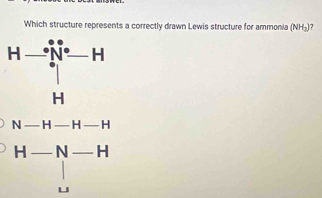 Which structure represents a correctly drawn Lewis structure for ammonia (NH_3) ?
N-H-H-H
H-N-H