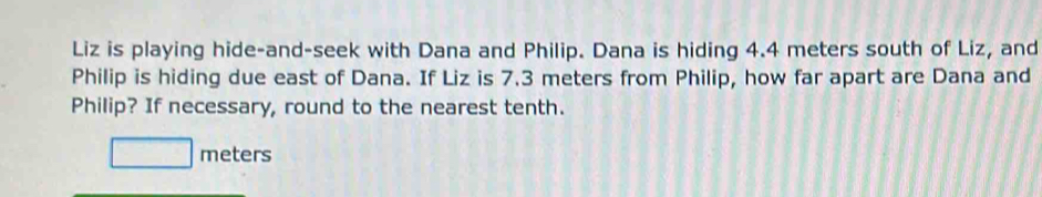 Liz is playing hide-and-seek with Dana and Philip. Dana is hiding 4.4 meters south of Liz, and 
Philip is hiding due east of Dana. If Liz is 7.3 meters from Philip, how far apart are Dana and 
Philip? If necessary, round to the nearest tenth.
□ meters