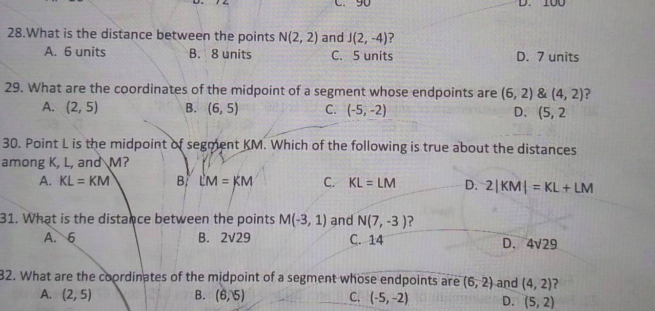 90 D. 100
28.What is the distance between the points N(2,2) and J(2,-4) ?
A. 6 units B. 8 units C. 5 units D. 7 units
29. What are the coordinates of the midpoint of a segment whose endpoints are (6,2) & (4,2) ?
A. (2,5) B. (6,5) C. (-5,-2) D. (5,2
30. Point L is the midpoint of segment KM. Which of the following is true about the distances
among K, L, and M?
A. KL=KM B LM=KM C. KL=LM
D. 2|KM|=KL+LM
31. What is the distance between the points M(-3,1) and N(7,-3) ?
A. 6 B. 2sqrt(29) C. 14
D. 4sqrt(29)
32. What are the coordinates of the midpoint of a segment whose endpoints are (6,2) and (4,2) ?
A. (2,5) B. (6,5) C. (-5,-2)
D. (5,2)