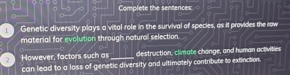 Complete the sentences: 
1 Genetic diversity plays a vital role in the survival of species, as it provides the raw 
material for evolution through natural selection. 
2 However, factors such as _destruction, climate change, and human activities 
can lead to a loss of genetic diversity and ultimately contribute to extinction.