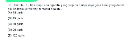 08, Diketahui 10 titik tanpa ada tiga titik yang segaris. Banyaknya garis lurus yang dapat
dilukis melalui titik-titik tersebut adalah...
(A) 35 garis
(B) 45 garis
(C) 60 garis
(D) 90 garis
(E) 120 garis