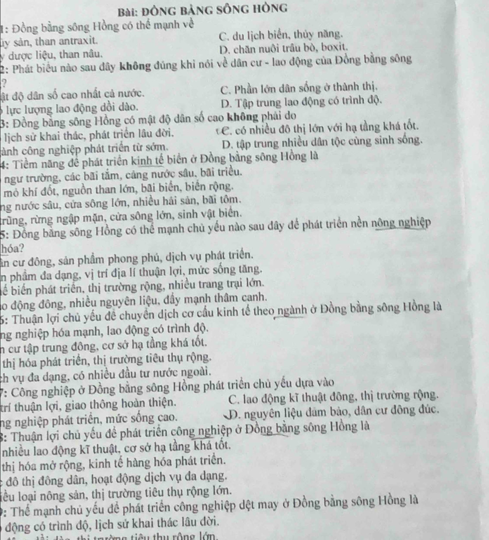 đông bảng sông hông
1: Đồng bằng sông Hồng có thể mạnh về
ây sản, than antraxit. C. du lịch biển, thủy năng.
y dược liệu, than nâu, D. chăn nuôi trầu bò, boxit.
2: Phát biểu nào sau đây không đúng khi nói về dân cư - lao động của Đồng bằng sông
2
ật độ dân số cao nhất cả nước. C. Phần lớn dân sống ở thành thị,
6 lực lượng lao động dồi dào. D. Tập trung lao động có trình độ.
3: Đồng bằng sông Hồng có mật độ dân số cao không phải do
lịch sử khai thác, phát triển lâu đời, C. có nhiều đô thị lớn với hạ tầng khá tốt.
cảnh công nghiệp phát triển từ sớm. D. tập trung nhiều dân tộc cùng sinh sống.
4: Tiềm năng đề phát triển kinh tế biển ở Đồng bằng sông Hồng là
ngư trường, các bãi tắm, cảng nước sâu, bãi triều.
mỏ khí đốt, nguồn than lớn, bãi biển, biển rộng.
ng nước sâu, cửa sông lớn, nhiều hải sản, bãi tôm.
trùng, rừng ngập mặn, cửa sông lớn, sinh vật biển.
5: Đồng bằng sông Hồng có thể mạnh chủ yếu nào sau dây để phát triển nền nông nghiệp
hóa?
Sân cư đông, sản phầm phong phú, dịch vụ phát triển.
in phầm đa dạng, vị trí địa lí thuận lợi, mức sống tăng.
bể biến phát triển, thị trường rộng, nhiều trang trại lớn.
ao động đông, nhiều nguyên liệu, đầy mạnh thâm canh.
6: Thuận lợi chủ yếu để chuyển dịch cơ cầu kinh tế theo ngành ở Đồng bằng sông Hồng là
ng nghiệp hóa mạnh, lao động có trình độ.
n cư tập trung đông, cơ sở hạ tầng khá tốt.
thị hóa phát triển, thị trường tiêu thụ rộng.
ch vụ đa dạng, có nhiều đầu tư nước ngoài.
V: Công nghiệp ở Đồng bằng sông Hồng phát triển chủ yếu dựa vào
trí thuận lợi, giao thông hoàn thiện. C. lao động kĩ thuật đông, thị trường rộng.
ng nghiệp phát triển, mức sống cao. D. nguyên liệu đâm bảo, dân cư đông đúc.
8: Thuận lợi chủ yếu để phát triển công nghiệp ở Đồng bằng sông Hồng là
nhiều lao động kĩ thuật, cơ sở hạ tầng khá tốt.
thị hóa mở rộng, kinh tế hàng hóa phát triển.
c đô thị đông dân, hoạt động dịch vụ đa dạng.
lều loại nông sản, thị trường tiêu thụ rộng lớn.
0: Thể mạnh chủ yếu để phát triển công nghiệp dệt may ở Đồng bằng sông Hồng là
động có trình độ, lịch sử khai thác lâu đời.
trừng tiêu thu rộng lớn