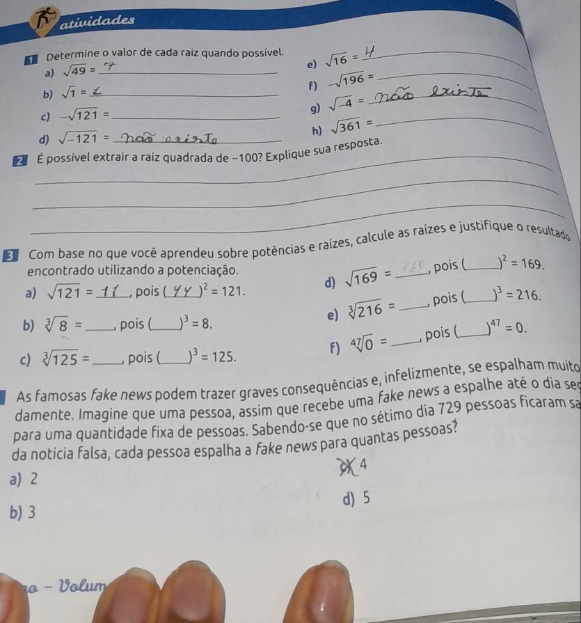 atividades
Determine o valor de cada raiz quando possível. sqrt(16)= _
a) sqrt(49)= _
e)
b) sqrt(1)= _
f) -sqrt(196)= _
c) -sqrt(121)= _
g) sqrt(-4)=
_
h) sqrt(361)= _
d) sqrt(-121)=
_
É possível extraír a raiz quadrada de −100? Explique sua resposta.
_
_
Com base no que você aprendeu sobre potências e raízes, calcule as raízes e justifique o resultado
encontrado utilizando a potenciação.
a) sqrt(121)= _, pois (_ )^2=121. 
d) sqrt(169)= _, pois (_ )^2=169. 
b) sqrt[3](8)= _ , pois (_ )^3=8. 
e) sqrt[3](216)= _, pois (_ )^3=216. 
f) sqrt[47](0)= _ pois (_ )^47=0. 
c) sqrt[3](125)= , pois ( ^3=125. 
As famosas fake news podem trazer graves consequências e, infelizmente, se espalham muito
damente. Imagine que uma pessoa, assim que recebe uma fake news a espalhe até o día see
para uma quantidade fixa de pessoas. Sabendo-se que no sétimo dia 729 pessoas ficaram sa
da notícia falsa, cada pessoa espalha a fake news para quantas pessoas?
4
a) 2
b) 3 d) 5
nº - Volum