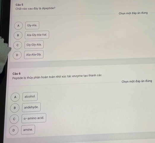 Chất nào sau đây là dipeptide?
Chọn một đáp án đúng
A Gly-Ala.
B Ala-Gly-Ala-Val
C Gly-Gly-Ala.
D Ala-Ala-Gly. 
Câu 6
Peptide bị thủy phân hoàn toàn nhờ xúc tác enzyme tạo thành các
Chọn một đáp án đúng
A alcohol.
B andehyde.
C α-amino acid.
amine.