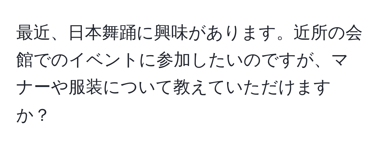 最近、日本舞踊に興味があります。近所の会館でのイベントに参加したいのですが、マナーや服装について教えていただけますか？