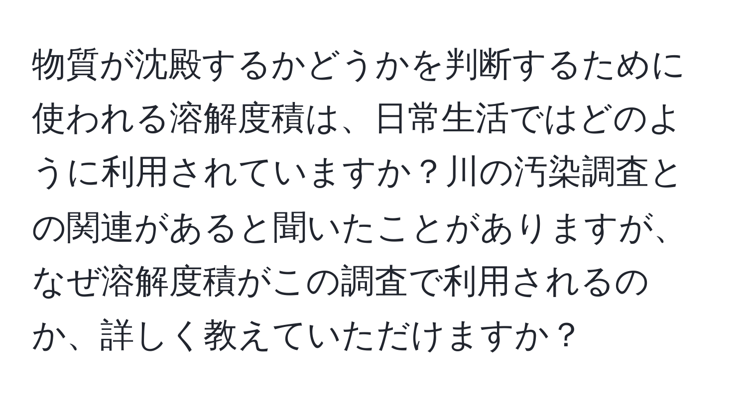 物質が沈殿するかどうかを判断するために使われる溶解度積は、日常生活ではどのように利用されていますか？川の汚染調査との関連があると聞いたことがありますが、なぜ溶解度積がこの調査で利用されるのか、詳しく教えていただけますか？