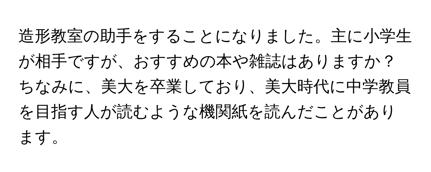 造形教室の助手をすることになりました。主に小学生が相手ですが、おすすめの本や雑誌はありますか？ちなみに、美大を卒業しており、美大時代に中学教員を目指す人が読むような機関紙を読んだことがあります。