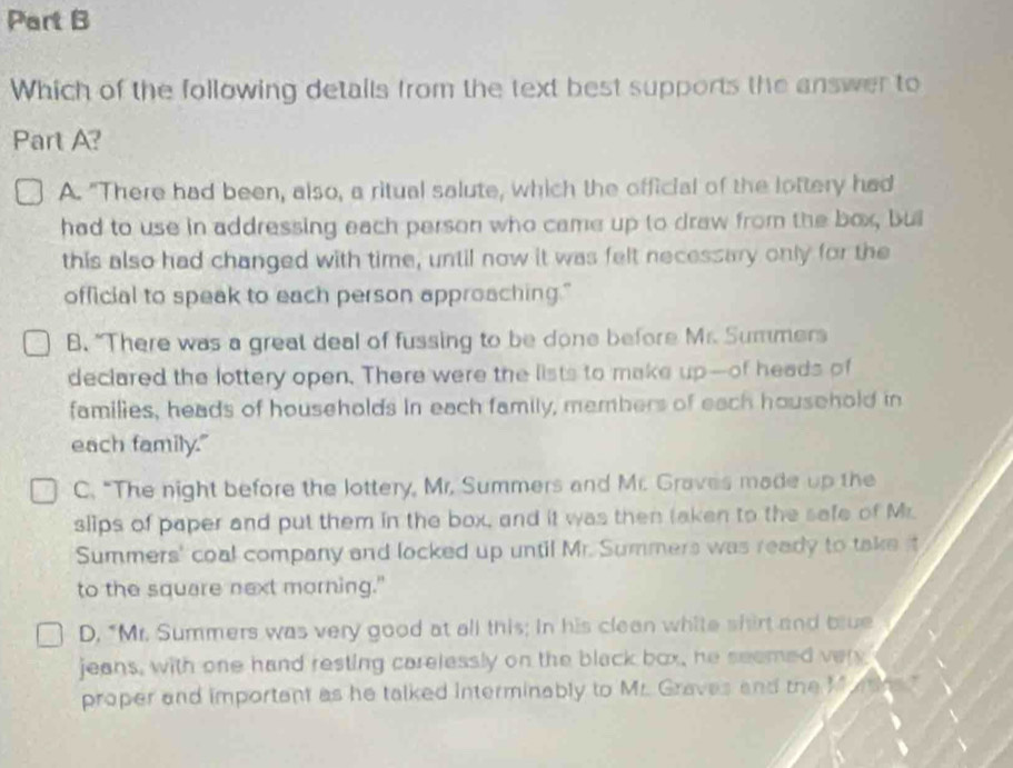 Which of the following details from the text best supports the answer to
Part A?
A. "There had been, also, a ritual salute, which the official of the loftery had
had to use in addressing each person who came up to draw from the box, buil
this also had changed with time, until now it was felt necessary only for the
official to speak to each person approaching."
B. "There was a great deal of fussing to be done before Mr. Summers
declared the lottery open. There were the lists to make up—of heads of
families, heads of households in each family, members of each household in
each family."
C. “The night before the lottery, Mr. Summers and Mr. Graves made up the
slips of paper and put them in the box, and it was then taken to the safe of Mr.
Summers' coal company and locked up until Mr. Summers was ready to take it
to the square next morning."
D. "Mr. Summers was very good at all this; in his clean white shirt and blue
jeans, with one hand resting carelessly on the black box, he seemed very
proper and important as he talked interminably to Mr. Graves and the M