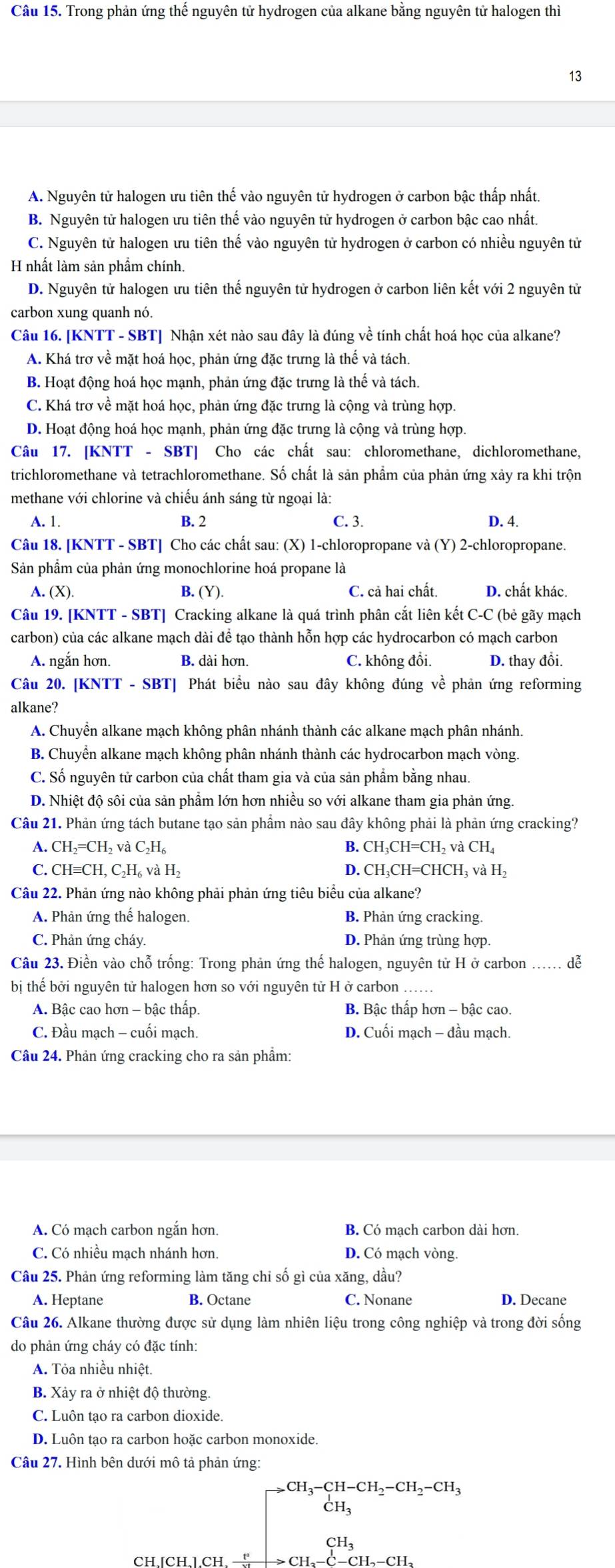 Trong phản ứng thế nguyên tử hydrogen của alkane bằng nguyên tử halogen thì
13
A. Nguyên tử halogen ưu tiên thế vào nguyên tử hydrogen ở carbon bậc thấp nhất.
B. Nguyên tử halogen ưu tiên thế vào nguyên tử hydrogen ở carbon bậc cao nhất.
C. Nguyên tử halogen ưu tiên thế vào nguyên tử hydrogen ở carbon có nhiều nguyên tử
H nhất làm sản phẩm chính.
D. Nguyên tử halogen ưu tiên thế nguyên tử hydrogen ở carbon liên kết với 2 nguyên tử
carbon xung quanh nó.
Câu 16. [KNTT - SBT] Nhận xét nào sau đây là đúng về tính chất hoá học của alkane?
A. Khá trơ về mặt hoá học, phản ứng đặc trưng là thế và tách.
B. Hoạt động hoá học mạnh, phản ứng đặc trưng là thế và tách.
C. Khá trơ về mặt hoá học, phản ứng đặc trưng là cộng và trùng hợp.
D. Hoạt động hoá học mạnh, phản ứng đặc trưng là cộng và trùng hợp.
Câu 17. [KNTT - SBT] Cho các chất sau: chloromethane, dichloromethane,
trichloromethane và tetrachloromethane. Số chất là sản phẩm của phản ứng xảy ra khi trộn
methane với chlorine và chiếu ánh sáng từ ngoại là:
A. 1. B. 2 C. 3. D. 4.
Câu 18. [KNTT - SBT] Cho các chất sau: (X) 1-chloropropane và (Y) 2-chloropropane.
Sản phẩm của phản ứng monochlorine hoá propane là
A. (X). B. (Y) C. cả hai chất. D. chất khác.
Câu 19. [KNTT - SBT] Cracking alkane là quá trình phân cắt liên kết C-C (bẻ gãy mạch
carbon) của các alkane mạch dài để tạo thành hỗn hợp các hydrocarbon có mạch carbon
A. ngắn hơn. B. dài hơn. C. không đổi. D. thay đổi.
Câu 20. [KNTT - SBT] Phát biểu nào sau đây không đúng về phản ứng reforming
alkane?
A. Chuyển alkane mạch không phân nhánh thành các alkane mạch phân nhánh.
B. Chuyển alkane mạch không phân nhánh thành các hydrocarbon mạch vòng.
C. Số nguyên tử carbon của chất tham gia và của sản phẩm bằng nhau.
D. Nhiệt độ sôi của sản phẩm lớn hơn nhiều so với alkane tham gia phản ứng.
Câu 21. Phản ứng tách butane tạo sản phầm nào sau đây không phải là phản ứng cracking?
A. CH_2=CH_2vaC_2H_6 B. CH_3CH=CH_2vaCH_4
C. CHequiv CH. 1, C₂H₆ và H_2
D. CH_3CH=CHCH_3vaH_2
Câu 22. Phản ứng nào không phải phản ứng tiêu biểu của alkane?
A. Phản ứng thế halogen. B. Phản ứng cracking.
C. Phản ứng cháy. D. Phản ứng trùng hợp.
Câu 23. Điền vào chỗ trống: Trong phản ứng thế halogen, nguyên tử H ở carbon ... dễ
bị thế bởi nguyên tử halogen hơn so với nguyên tử H ở carbon
A. Bậc cao hơn - bậc thấp. B. Bậc thấp hơn - bậc cao.
C. Đầu mạch - cuối mạch. D. Cuối mạch - đầu mạch.
Câu 24. Phản ứng cracking cho ra sản phẩm:
A. Có mạch carbon ngắn hơn. B. Có mach carbon dài hơn.
C. Có nhiều mạch nhánh hơn. D. Có mạch vòng.
Câu 25. Phản ứng reforming làm tăng chi số gì của xăng, dầu?
A. Heptane B. Octane C. Nonane D. Decane
Câu 26. Alkane thường được sử dụng làm nhiên liệu trong công nghiệp và trong đời sống
do phản ứng cháy có đặc tính:
A. Tỏa nhiều nhiệt.
B. Xảy ra ở nhiệt độ thường.
C. Luôn tạo ra carbon dioxide.
D. Luôn tạo ra carbon hoặc carbon monoxide.
Câu 27. Hình bên dưới mô tả phản ứng:
CH,[CH,],CH, —
beginarrayr CH_3-CH-CH_2-CH_2-CH_3 CH_3 CH_3 CH_3 CH_3