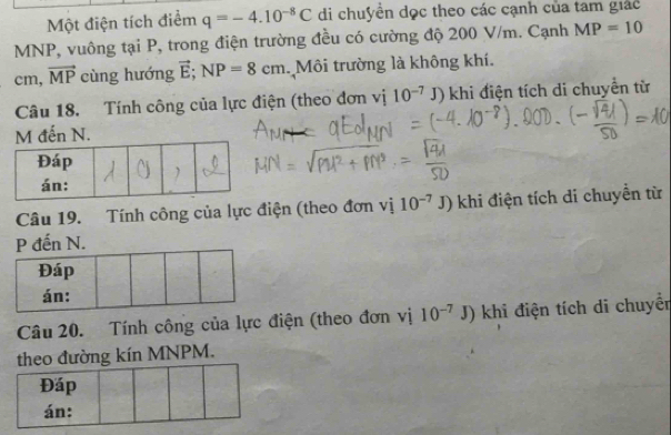 Một điện tích điểm q=-4.10^(-8)C di chuyển dọc theo các cạnh của tam giác
MNP, vuông tại P, trong điện trường đều có cường độ 200 V/m. Cạnh MP=10
cm, vector MP cùng hướng vector E; NP=8cm Môi trường là không khí. 
Câu 18. Tính công của lực điện (theo đơn vị 10^(-7)J) khi điện tích di chuyển từ 
đến N. 
Câu 19. Tính công của lực điện (theo đơn vị 10^(-7)J) khi điện tích di chuyển từ 
. 
Câu 20. Tính công của lực điện (theo đơn vị 10^(-7)J) khi điện tích di chuyển 
theo đường kín MNPM. 
Đáp 
án: