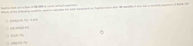 Sophia took out a loan of $6,500 to cover school expenses
Which of the following could be used to calculate the total repayment on Sophia's loan after 48 months if she has a monthly payment of $125.75?
5(48)(125.75)-6,500
5(6,500)(0.03)
5(12575)
(48)(125.75)