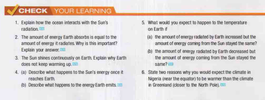 CHECK YOUR LEARNING 
1. Explain how the ocean interacts with the Sun's 5. What would you expect to happen to the temperature 
radiation. on Earth if 
2. The amount of energy Earth absorbs is equal to the (a) the amount of energy radiated by Earth increased but the 
amount of energy it radiates. Why is this important? amount of energy coming from the Sun stayed the same? 
Explain your answer. (b) the amount of energy radiated by Earth decreased but 
3. The Sun shines continuously on Earth. Explain why Earth the amount of energy coming from the Sun stayed the 
does not keep warming up. same? 
4. (a) Describe what happens to the Sun's energy once it 6. State two reasons why you would expect the climate in 
reaches Earth. Nigeria (near the equator) to be warmer than the climate 
(b) Describe what happens to the energy Earth emits. in Greenland (closer to the North Pole).