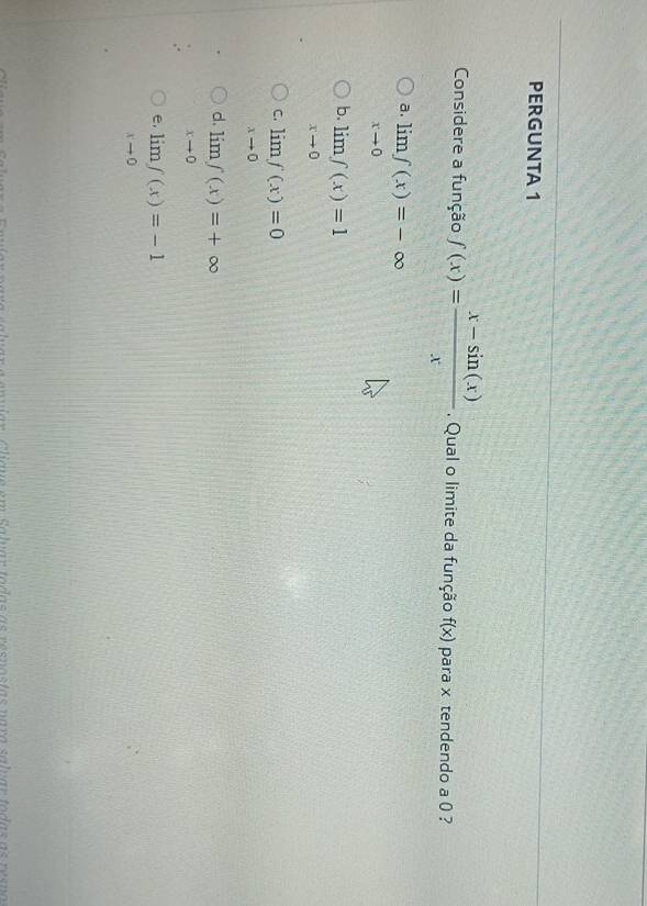 PERGUNTA 1
Considere a função f(x)= (x-sin (x))/x  Qual o limite da função f(x) para x tendendo a 0 ?
a. limlimits _xto 0f(x)=-∈fty
b. limlimits _xto 0f(x)=1
C. limlimits _xto 0f(x)=0
d. limlimits _xto 0f(x)=+∈fty
e, limlimits _xto 0f(x)=-1
e rui ón Cligue em Saluar todas as resnastas nara salvar todas as resno