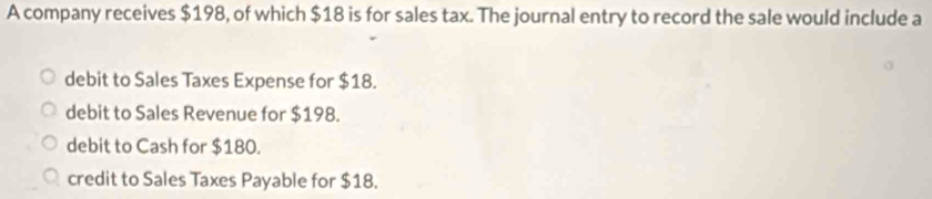 A company receives $198, of which $18 is for sales tax. The journal entry to record the sale would include a
debit to Sales Taxes Expense for $18.
debit to Sales Revenue for $198.
debit to Cash for $180.
credit to Sales Taxes Payable for $18.