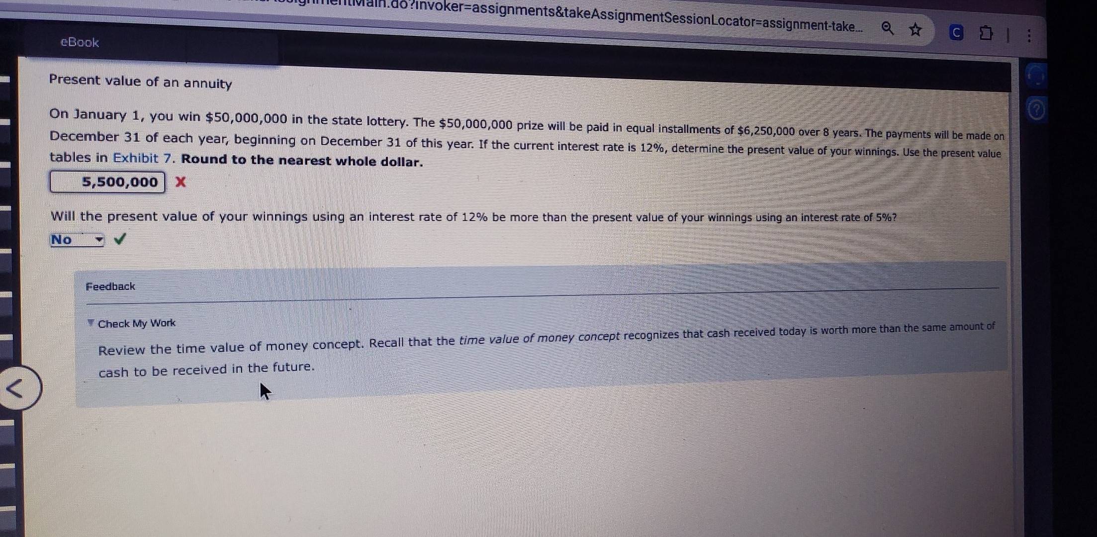 Main do? in voker=assignments&takeAssignmentSessionLocator=assignment-take...
eBook
Present value of an annuity
On January 1, you win $50,000,000 in the state lottery. The $50,000,000 prize will be paid in equal installments of $6,250,000 over 8 years. The payments will be made on
December 31 of each year, beginning on December 31 of this year. If the current interest rate is 12%, determine the present value of your winnings. Use the present value
tables in Exhibit 7. Round to the nearest whole dollar.
5,500,000 x
Will the present value of your winnings using an interest rate of 12% be more than the present value of your winnings using an interest rate of 5%?
No
Feedback
Check My Work
Review the time value of money concept. Recall that the time value of money concept recognizes that cash received today is worth more than the same amount of
cash to be received in the future.