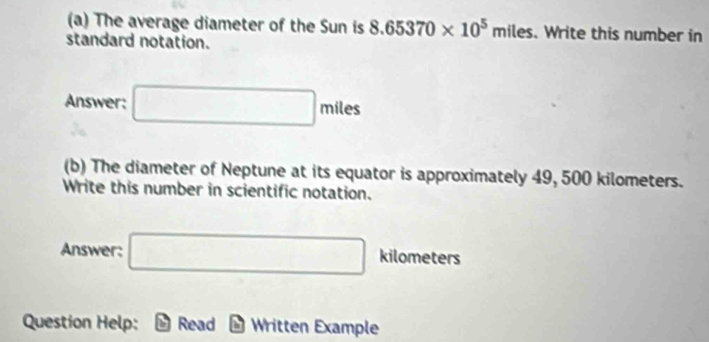 The average diameter of the Sun is 8.65370* 10^5 mile
standard notation.
miles. Write this number in 
Answer: □ miles c=
(b) The diameter of Neptune at its equator is approximately 49, 500 kilometers. 
Write this number in scientific notation. 
Answer: □ kilometers
Question Help: Read Written Example