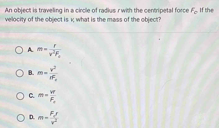 An object is traveling in a circle of radius rwith the centripetal force F_c. . If the
velocity of the object is v, what is the mass of the object?
A. m=frac rV^2F_c
B. m=frac v^2rF_c
C. m=frac VTF_c
D. m=frac F_crv^2