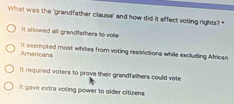 What was the 'grandfather clause' and how did it affect voting rights? *
It allowed all grandfathers to vote
It exempted most whites from voting restrictions while excluding African
Americans
It required voters to prove their grandfathers could vote
It gave extra voting power to older citizens