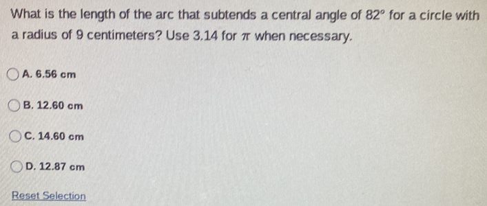 What is the length of the arc that subtends a central angle of 82° for a circle with
a radius of 9 centimeters? Use 3.14 for π when necessary.
A. 6.56 cm
B. 12.60 cm
C. 14.60 cm
D. 12.87 cm
Reset Selection