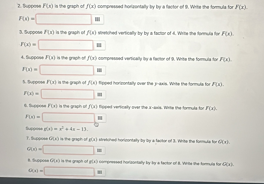 Suppose F(x) is the graph of f(x) compressed horizontally by by a factor of 9. Write the formula for F(x).
F(x)=□ A 
: 
3. Suppose F(x) is the graph of f(x) stretched vertically by by a factor of 4. Write the formula for F(x).
F(x)=□ :: ; 
4. Suppose F(x) is the graph of f(x) compressed vertically by a factor of 9. Write the formula for F(x).
F(x)=□
5. Suppose F(x) is the graph of f(x) flipped horizontally over the y-axis. Write the formula for F(x). 
=
F(x)=□
6. Suppose F(x) is the graph of f(x) flipped vertically over the x-axis. Write the formula for F(x).
F(x)=□;; 
Suppose g(x)=x^2+4x-13. 
7. Suppose G(x) is the graph of g(x) stretched horizontally by by a factor of 3. Write the formula for G(x).
G(x)=□
8. Suppose G(x) is the graph of g(x) compressed horizontally by by a factor of 8. Write the formula for G(x).
G(x)=□