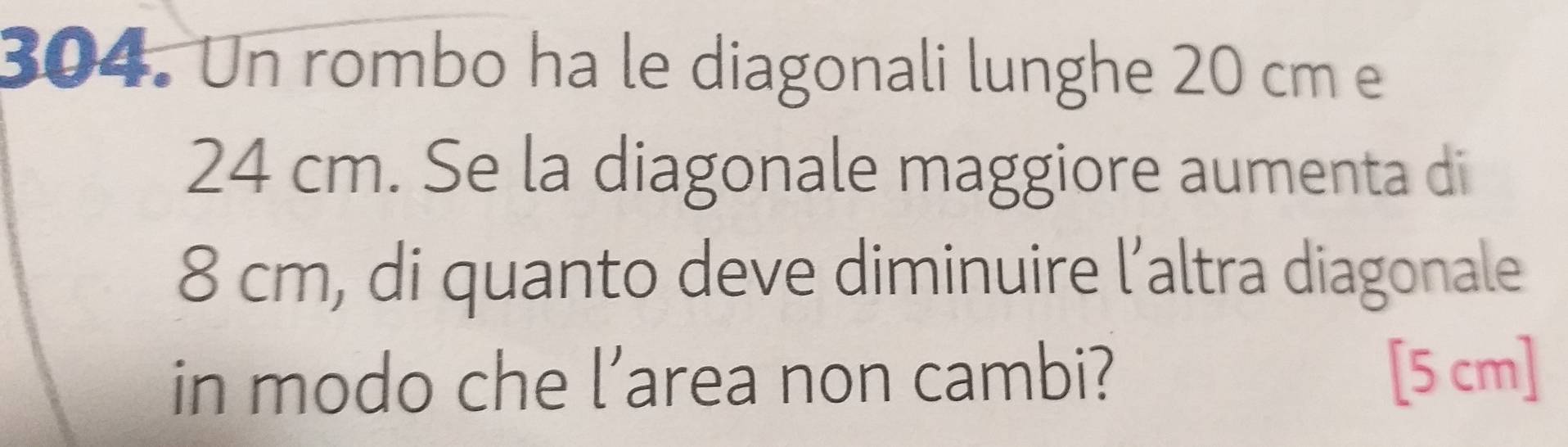 Un rombo ha le diagonali lunghe 20 cm e
24 cm. Se la diagonale maggiore aumenta di
8 cm, di quanto deve diminuire l’altra diagonale 
in modo che l’area non cambi? [5 cm]