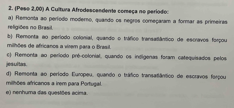 (Peso 2,00) A Cultura Afrodescendente começa no período:
a) Remonta ao período moderno, quando os negros começaram a formar as primeiras
religiões no Brasil.
b) Remonta ao período colonial, quando o tráfico transatlântico de escravos forçou
milhões de africanos a virem para o Brasil.
c) Remonta ao período pré-colonial, quando os indígenas foram catequisados pelos
jesuítas.
d) Remonta ao período Europeu, quando o tráfico transatlântico de escravos forçou
milhões africanos a irem para Portugal.
e) nenhuma das questões acima.