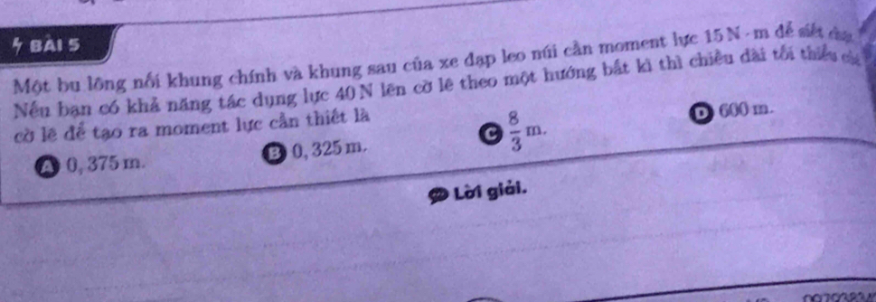 BAI 5
Một bu lông nổi khung chính và khung sau của xe đạp leo núi cần moment lực 15N - m để siết đạ
Nếu ban có khả năng tác dụng lực 40 N lên cờ lệ theo một hướng bắt kì thì chiều dài tối thiểu của
cờ lẽ để tạo ra moment lực cần thiết là
c  8/3 m.
D 600 m.
A 0, 375 m. B 0, 325m.
Lời giải.